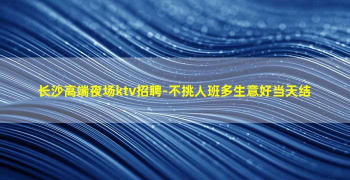 长沙高端夜场ktv招聘-不挑人班多生意好当天结
